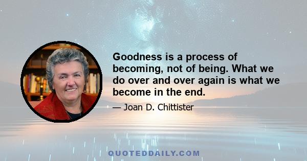 Goodness is a process of becoming, not of being. What we do over and over again is what we become in the end.