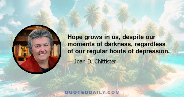 Hope grows in us, despite our moments of darkness, regardless of our regular bouts of depression.