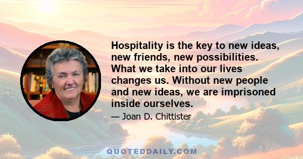 Hospitality is the key to new ideas, new friends, new possibilities. What we take into our lives changes us. Without new people and new ideas, we are imprisoned inside ourselves.