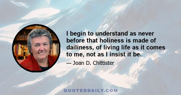 I begin to understand as never before that holiness is made of dailiness, of living life as it comes to me, not as I insist it be.