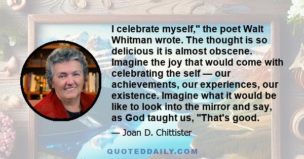 I celebrate myself, the poet Walt Whitman wrote. The thought is so delicious it is almost obscene. Imagine the joy that would come with celebrating the self — our achievements, our experiences, our existence. Imagine