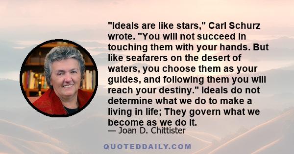 Ideals are like stars, Carl Schurz wrote. You will not succeed in touching them with your hands. But like seafarers on the desert of waters, you choose them as your guides, and following them you will reach your