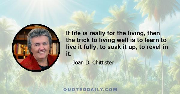 If life is really for the living, then the trick to living well is to learn to live it fully, to soak it up, to revel in it.