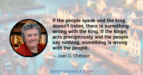 If the people speak and the king doesn't listen, there is something wrong with the king. If the kings acts precipitously and the people say nothing, something is wrong with the people.