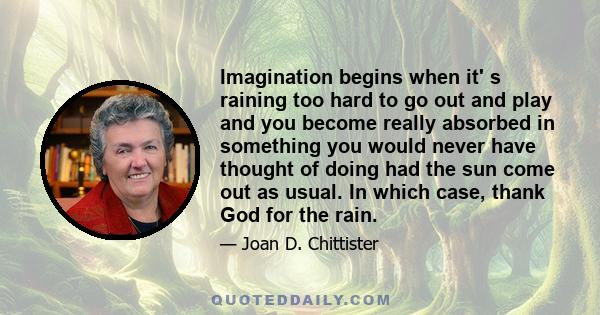 Imagination begins when it' s raining too hard to go out and play and you become really absorbed in something you would never have thought of doing had the sun come out as usual. In which case, thank God for the rain.