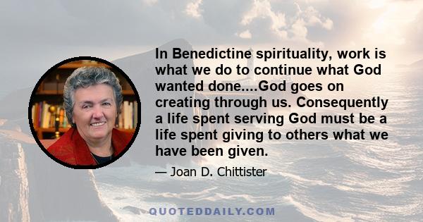 In Benedictine spirituality, work is what we do to continue what God wanted done....God goes on creating through us. Consequently a life spent serving God must be a life spent giving to others what we have been given.