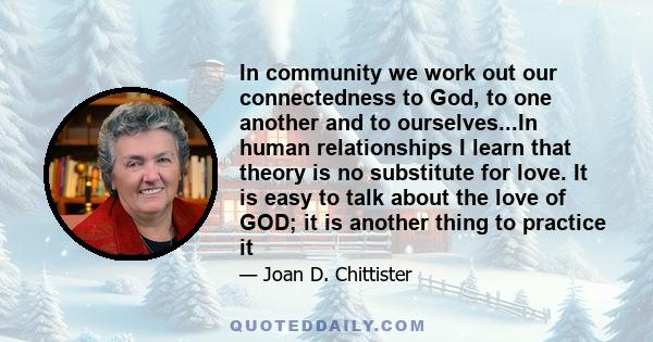 In community we work out our connectedness to God, to one another and to ourselves...In human relationships I learn that theory is no substitute for love. It is easy to talk about the love of GOD; it is another thing to 