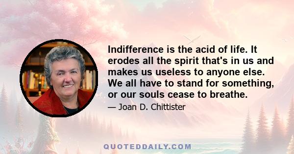 Indifference is the acid of life. It erodes all the spirit that's in us and makes us useless to anyone else. We all have to stand for something, or our souls cease to breathe.