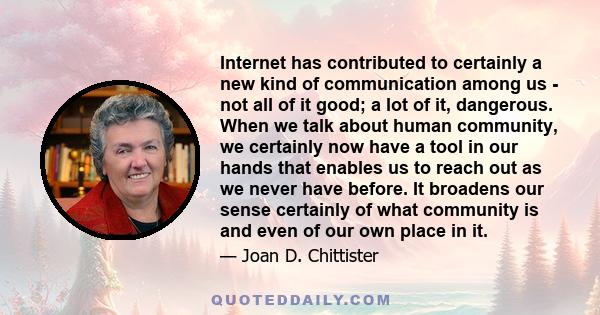 Internet has contributed to certainly a new kind of communication among us - not all of it good; a lot of it, dangerous. When we talk about human community, we certainly now have a tool in our hands that enables us to