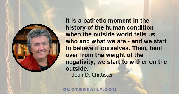 It is a pathetic moment in the history of the human condition when the outside world tells us who and what we are - and we start to believe it ourselves. Then, bent over from the weight of the negativity, we start to