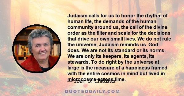 Judaism calls for us to honor the rhythm of human life, the demands of the human community around us, the call of the divine order as the filter and scale for the decisions that drive our own small lives. We do not rule 