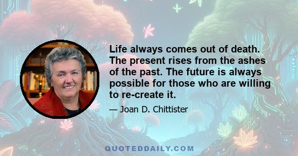 Life always comes out of death. The present rises from the ashes of the past. The future is always possible for those who are willing to re-create it.