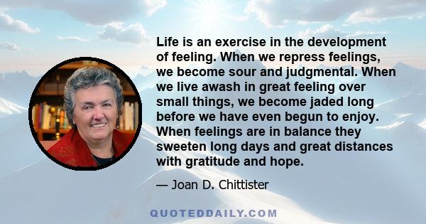 Life is an exercise in the development of feeling. When we repress feelings, we become sour and judgmental. When we live awash in great feeling over small things, we become jaded long before we have even begun to enjoy. 