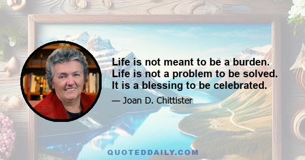 Life is not meant to be a burden. Life is not a problem to be solved. It is a blessing to be celebrated.