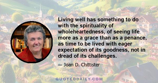 Living well has something to do with the spirituality of wholeheartedness, of seeing life more as a grace than as a penance, as time to be lived with eager expectation of its goodness, not in dread of its challenges.