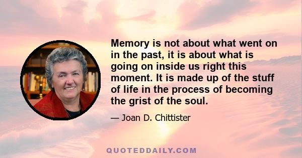 Memory is not about what went on in the past, it is about what is going on inside us right this moment.  It is made up of the stuff of life in the process of becoming the grist of the soul.