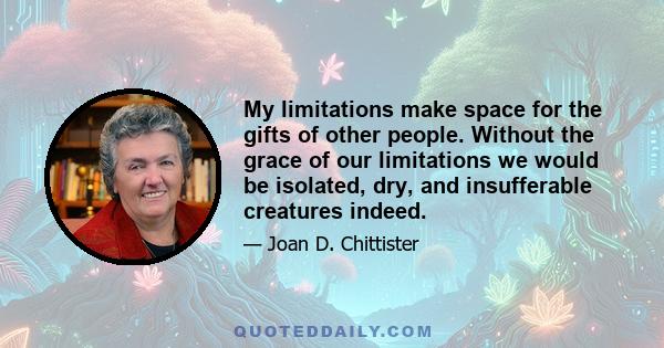 My limitations make space for the gifts of other people. Without the grace of our limitations we would be isolated, dry, and insufferable creatures indeed.