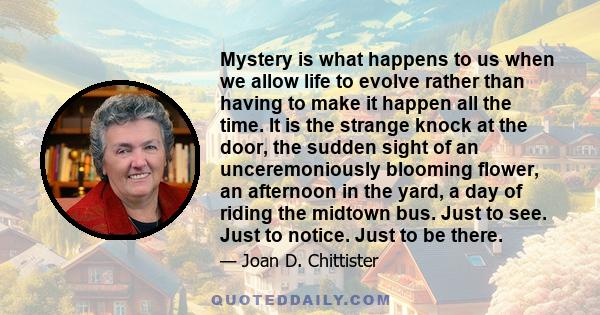 Mystery is what happens to us when we allow life to evolve rather than having to make it happen all the time. It is the strange knock at the door, the sudden sight of an unceremoniously blooming flower, an afternoon in