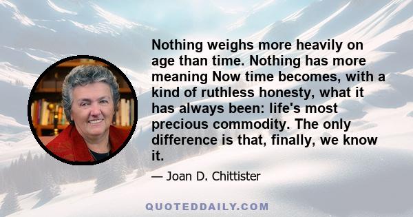 Nothing weighs more heavily on age than time. Nothing has more meaning  Now time becomes, with a kind of ruthless honesty, what it has always been: life's most precious commodity. The only difference is that, finally,