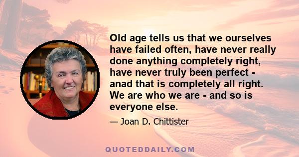 Old age tells us that we ourselves have failed often, have never really done anything completely right, have never truly been perfect - anad that is completely all right. We are who we are - and so is everyone else.