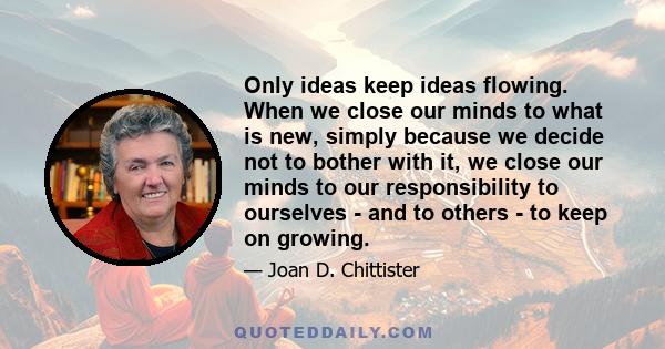 Only ideas keep ideas flowing. When we close our minds to what is new, simply because we decide not to bother with it, we close our minds to our responsibility to ourselves - and to others - to keep on growing.