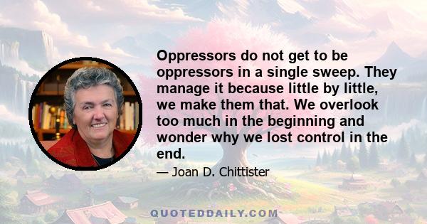 Oppressors do not get to be oppressors in a single sweep. They manage it because little by little, we make them that. We overlook too much in the beginning and wonder why we lost control in the end.