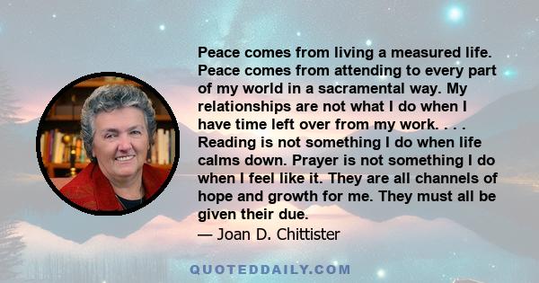 Peace comes from living a measured life. Peace comes from attending to every part of my world in a sacramental way. My relationships are not what I do when I have time left over from my work. . . . Reading is not