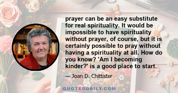 prayer can be an easy substitute for real spirituality. It would be impossible to have spirituality without prayer, of course, but it is certainly possible to pray without having a spirituality at all. How do you know?