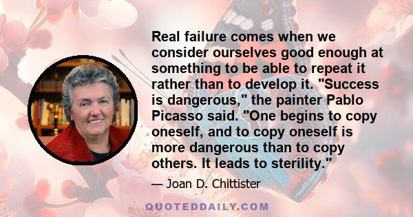 Real failure comes when we consider ourselves good enough at something to be able to repeat it rather than to develop it. Success is dangerous, the painter Pablo Picasso said. One begins to copy oneself, and to copy