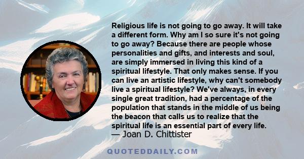 Religious life is not going to go away. It will take a different form. Why am I so sure it's not going to go away? Because there are people whose personalities and gifts, and interests and soul, are simply immersed in