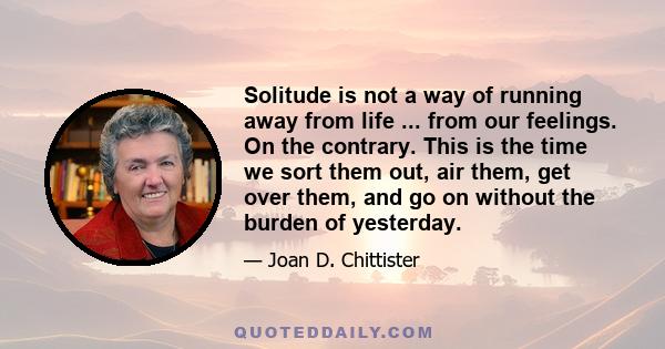 Solitude is not a way of running away from life ... from our feelings. On the contrary. This is the time we sort them out, air them, get over them, and go on without the burden of yesterday.