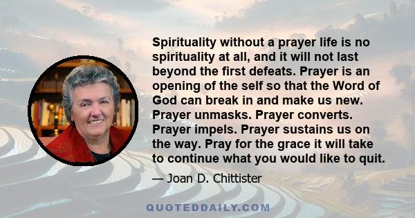 Spirituality without a prayer life is no spirituality at all, and it will not last beyond the first defeats. Prayer is an opening of the self so that the Word of God can break in and make us new. Prayer unmasks. Prayer