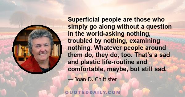 Superficial people are those who simply go along without a question in the world-asking nothing, troubled by nothing, examining nothing. Whatever people around them do, they do, too. That's a sad and plastic