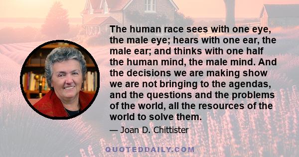 The human race sees with one eye, the male eye; hears with one ear, the male ear; and thinks with one half the human mind, the male mind. And the decisions we are making show we are not bringing to the agendas, and the