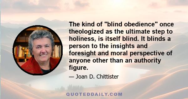 The kind of blind obedience once theologized as the ultimate step to holiness, is itself blind. It blinds a person to the insights and foresight and moral perspective of anyone other than an authority figure.