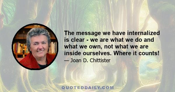 The message we have internalized is clear - we are what we do and what we own, not what we are inside ourselves. Where it counts!