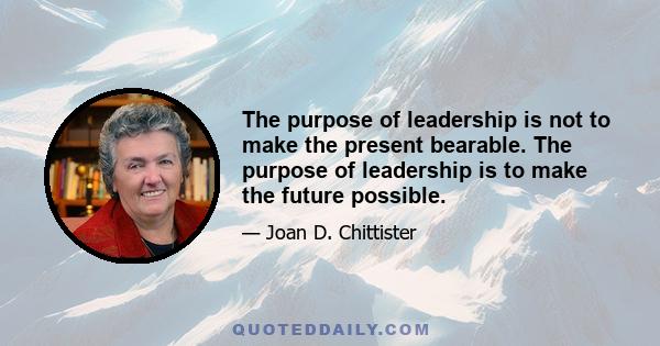 The purpose of leadership is not to make the present bearable. The purpose of leadership is to make the future possible.