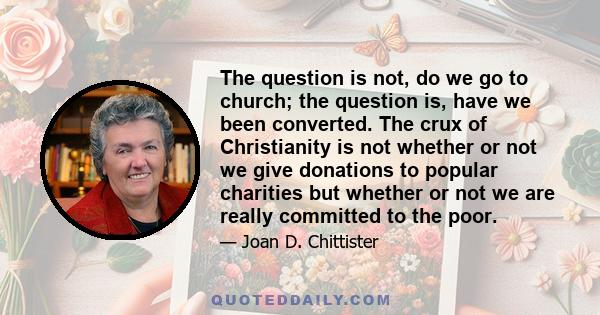 The question is not, do we go to church; the question is, have we been converted. The crux of Christianity is not whether or not we give donations to popular charities but whether or not we are really committed to the