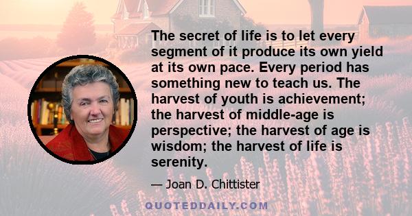 The secret of life is to let every segment of it produce its own yield at its own pace. Every period has something new to teach us. The harvest of youth is achievement; the harvest of middle-age is perspective; the