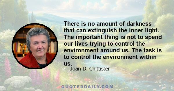 There is no amount of darkness that can extinguish the inner light. The important thing is not to spend our lives trying to control the environment around us. The task is to control the environment within us.