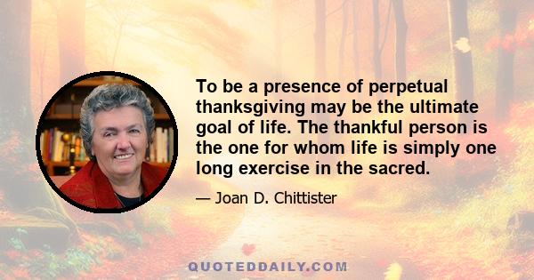 To be a presence of perpetual thanksgiving may be the ultimate goal of life. The thankful person is the one for whom life is simply one long exercise in the sacred.