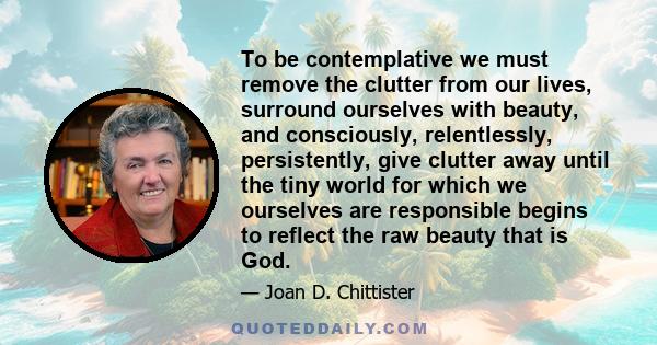 To be contemplative we must remove the clutter from our lives, surround ourselves with beauty, and consciously, relentlessly, persistently, give clutter away until the tiny world for which we ourselves are responsible