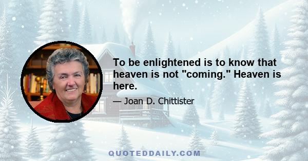 To be enlightened is to know that heaven is not coming. Heaven is here.