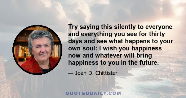 Try saying this silently to everyone and everything you see for thirty days and see what happens to your own soul: I wish you happiness now and whatever will bring happiness to you in the future.