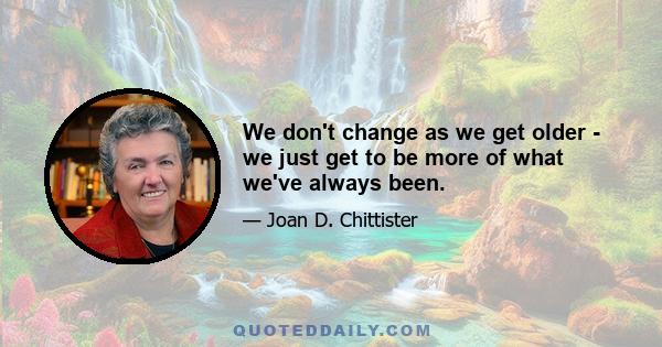 We don't change as we get older - we just get to be more of what we've always been.