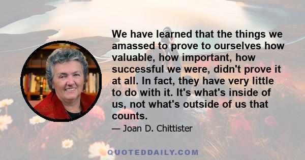 We have learned that the things we amassed to prove to ourselves how valuable, how important, how successful we were, didn't prove it at all. In fact, they have very little to do with it. It's what's inside of us, not