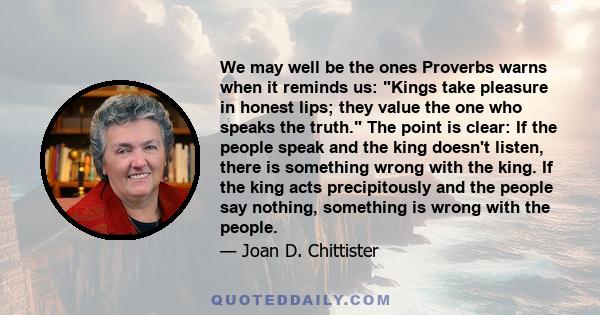 We may well be the ones Proverbs warns when it reminds us: Kings take pleasure in honest lips; they value the one who speaks the truth. The point is clear: If the people speak and the king doesn't listen, there is