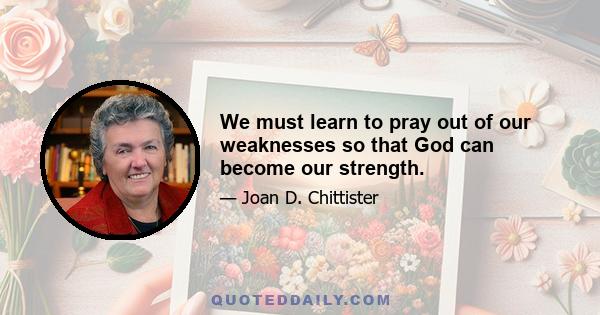 We must learn to pray out of our weaknesses so that God can become our strength.