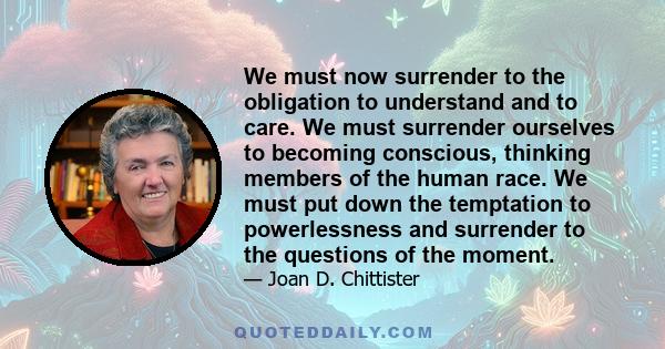 We must now surrender to the obligation to understand and to care. We must surrender ourselves to becoming conscious, thinking members of the human race. We must put down the temptation to powerlessness and surrender to 