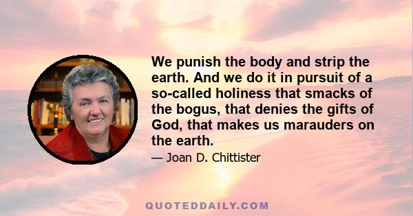 We punish the body and strip the earth. And we do it in pursuit of a so-called holiness that smacks of the bogus, that denies the gifts of God, that makes us marauders on the earth.